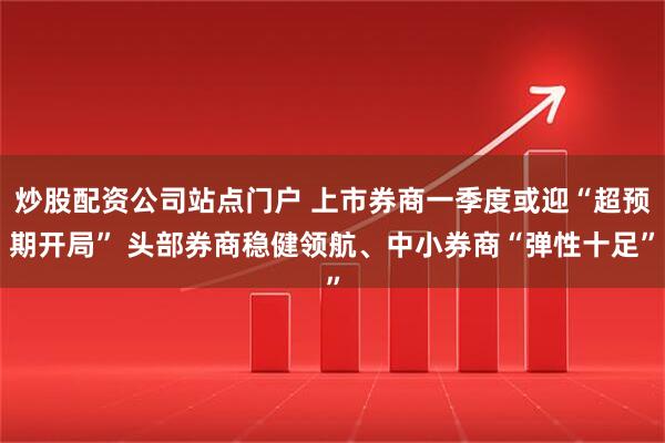 炒股配资公司站点门户 上市券商一季度或迎“超预期开局” 头部券商稳健领航、中小券商“弹性十足”