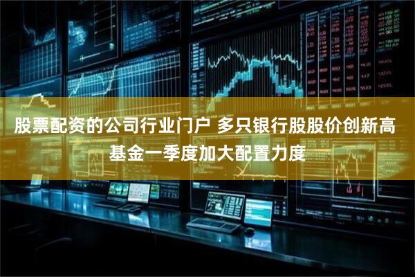 股票配资的公司行业门户 多只银行股股价创新高 基金一季度加大配置力度