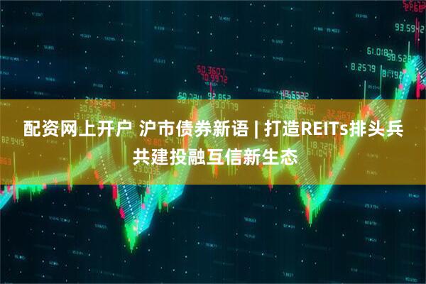 配资网上开户 沪市债券新语 | 打造REITs排头兵 共建投融互信新生态