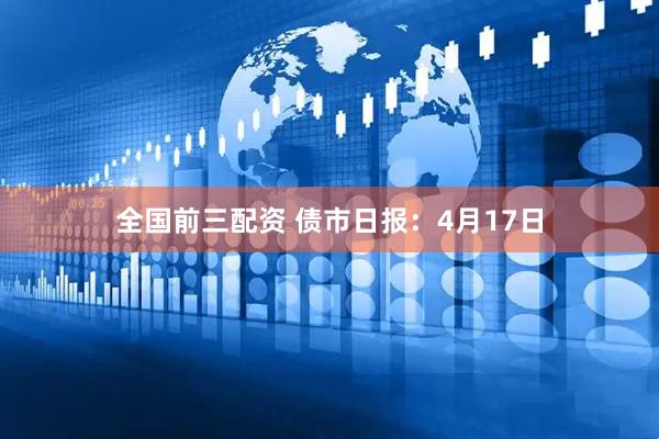 全国前三配资 债市日报：4月17日