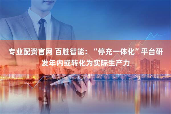专业配资官网 百胜智能：“停充一体化”平台研发年内或转化为实际生产力