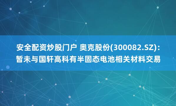 安全配资炒股门户 奥克股份(300082.SZ)：暂未与国轩高科有半固态电池相关材料交易