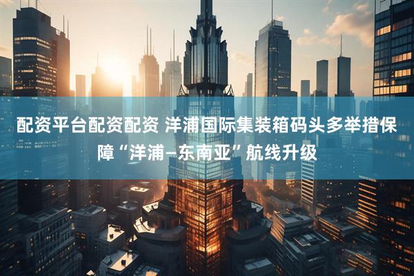 配资平台配资配资 洋浦国际集装箱码头多举措保障“洋浦—东南亚”航线升级