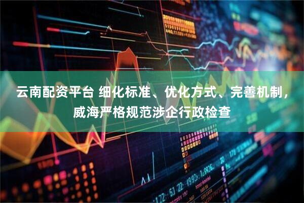 云南配资平台 细化标准、优化方式、完善机制，威海严格规范涉企行政检查