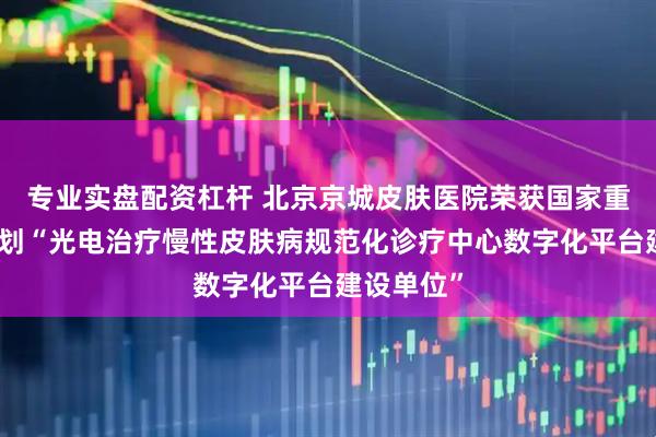 专业实盘配资杠杆 北京京城皮肤医院荣获国家重点研发计划“光电治疗慢性皮肤病规范化诊疗中心数字化平台建设单位”