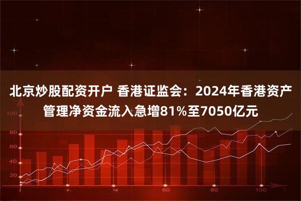 北京炒股配资开户 香港证监会：2024年香港资产管理净资金流入急增81%至7050亿元