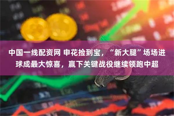 中国一线配资网 申花捡到宝，“新大腿”场场进球成最大惊喜，赢下关键战役继续领跑中超
