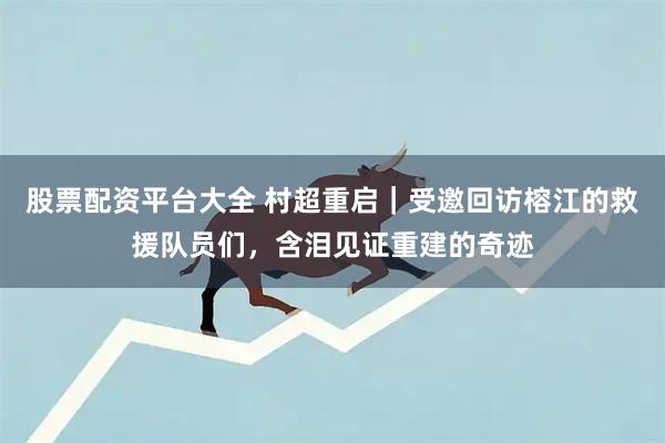 股票配资平台大全 村超重启｜受邀回访榕江的救援队员们，含泪见证重建的奇迹