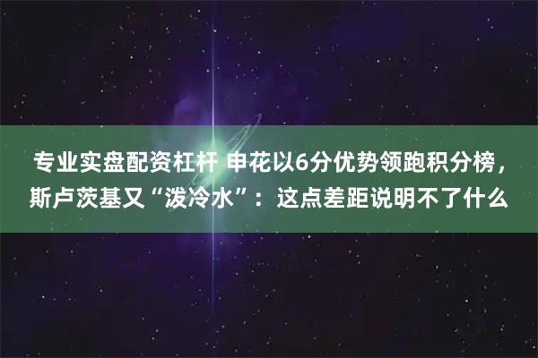 专业实盘配资杠杆 申花以6分优势领跑积分榜，斯卢茨基又“泼冷水”：这点差距说明不了什么