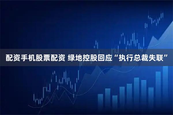 配资手机股票配资 绿地控股回应“执行总裁失联”