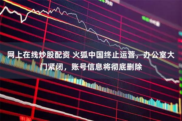 网上在线炒股配资 火狐中国终止运营，办公室大门紧闭，账号信息将彻底删除