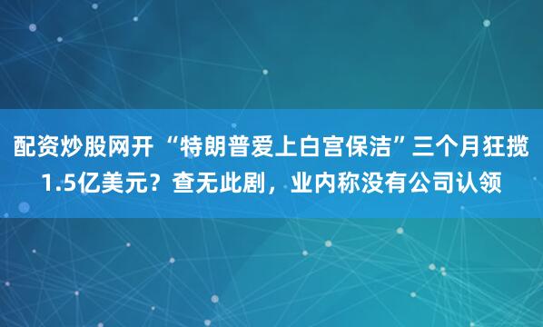 配资炒股网开 “特朗普爱上白宫保洁”三个月狂揽1.5亿美元？查无此剧，业内称没有公司认领