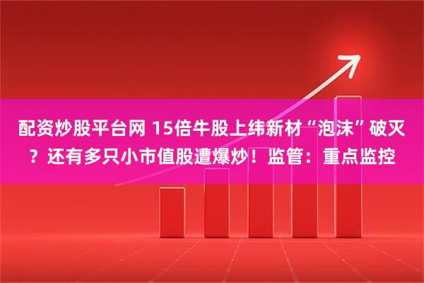 配资炒股平台网 15倍牛股上纬新材“泡沫”破灭？还有多只小市值股遭爆炒！监管：重点监控