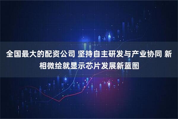 全国最大的配资公司 坚持自主研发与产业协同 新相微绘就显示芯片发展新蓝图