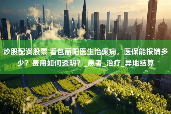 炒股配资股票 看包丽阳医生治癫痫，医保能报销多少？费用如何透明？_患者_治疗_异地结算