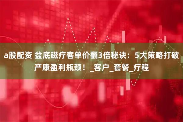 a股配资 盆底磁疗客单价翻3倍秘诀：5大策略打破产康盈利瓶颈！_客户_套餐_疗程
