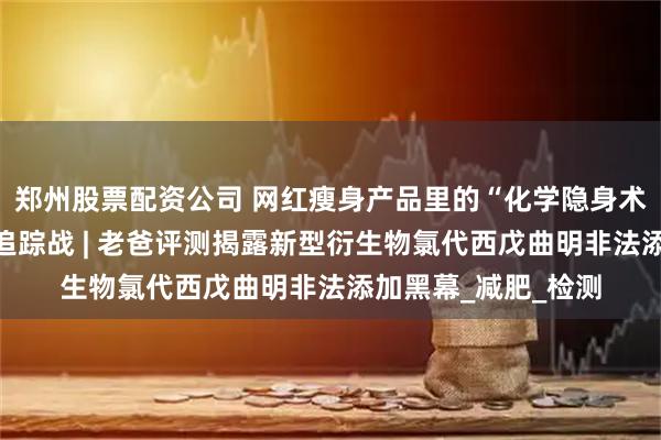 郑州股票配资公司 网红瘦身产品里的“化学隐身术”：一场违禁成分追踪战 | 老爸评测揭露新型衍生物氯代西戊曲明非法添加黑幕_减肥_检测