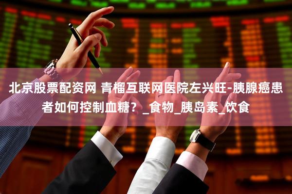 北京股票配资网 青榴互联网医院左兴旺-胰腺癌患者如何控制血糖？_食物_胰岛素_饮食