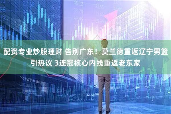 配资专业炒股理财 告别广东！莫兰德重返辽宁男篮引热议 3连冠核心内线重返老东家