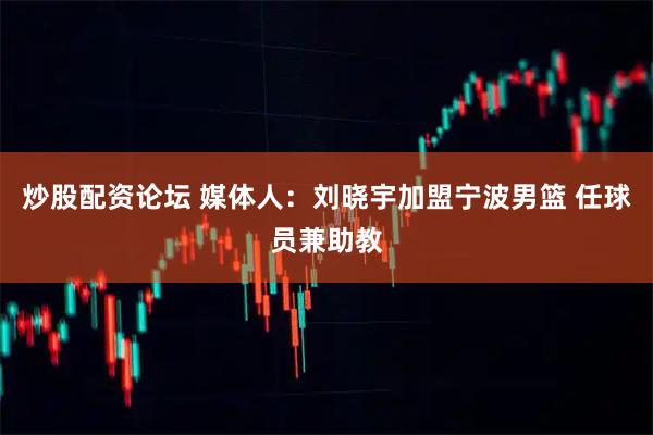 炒股配资论坛 媒体人：刘晓宇加盟宁波男篮 任球员兼助教