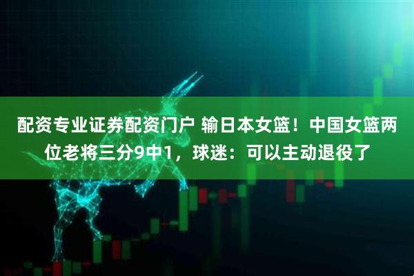配资专业证券配资门户 输日本女篮！中国女篮两位老将三分9中1，球迷：可以主动退役了