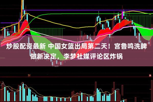 炒股配资最新 中国女篮出局第二天！宫鲁鸣洗牌做新决定，李梦社媒评论区炸锅