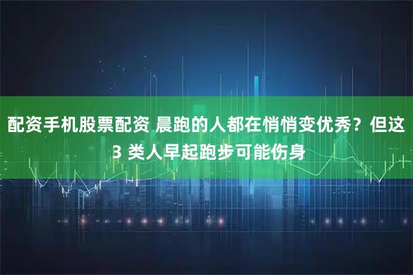 配资手机股票配资 晨跑的人都在悄悄变优秀？但这 3 类人早起跑步可能伤身