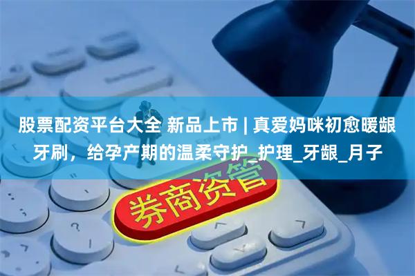 股票配资平台大全 新品上市 | 真爱妈咪初愈暖龈牙刷，给孕产期的温柔守护_护理_牙龈_月子