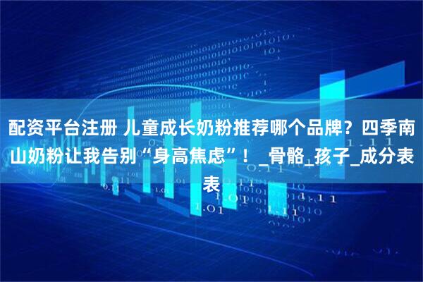 配资平台注册 儿童成长奶粉推荐哪个品牌？四季南山奶粉让我告别“身高焦虑”！_骨骼_孩子_成分表