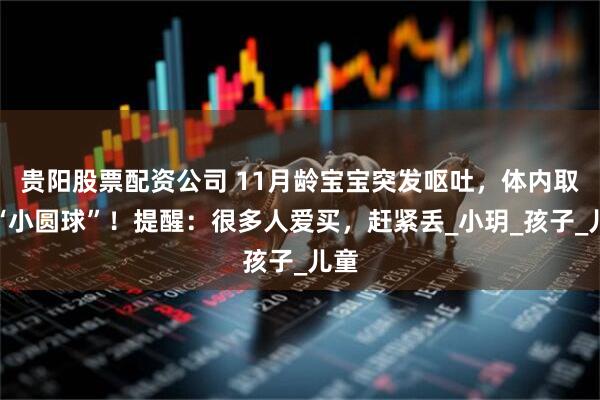 贵阳股票配资公司 11月龄宝宝突发呕吐，体内取出“小圆球”！提醒：很多人爱买，赶紧丢_小玥_孩子_儿童