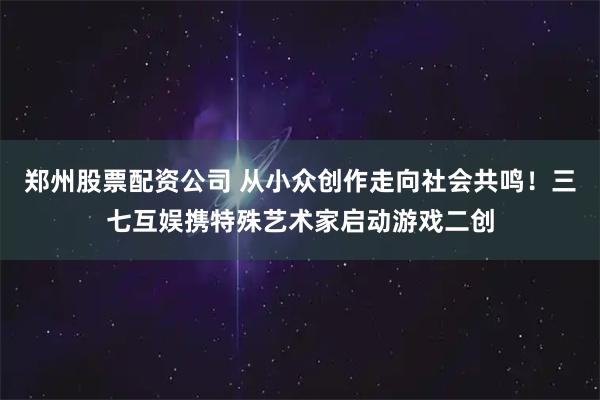 郑州股票配资公司 从小众创作走向社会共鸣！三七互娱携特殊艺术家启动游戏二创