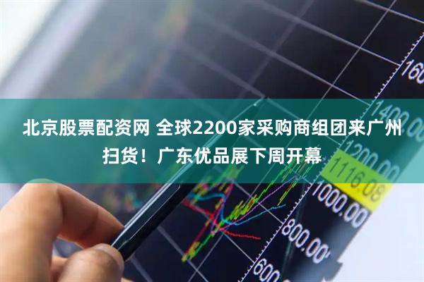 北京股票配资网 全球2200家采购商组团来广州扫货！广东优品展下周开幕