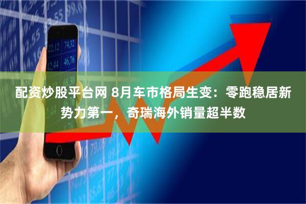 配资炒股平台网 8月车市格局生变：零跑稳居新势力第一，奇瑞海外销量超半数